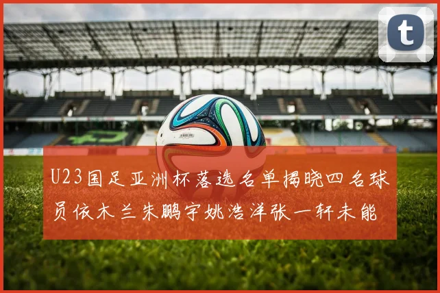 U23国足亚洲杯落选名单揭晓四名球员依木兰朱鹏宇姚浩洋张一轩未能入选