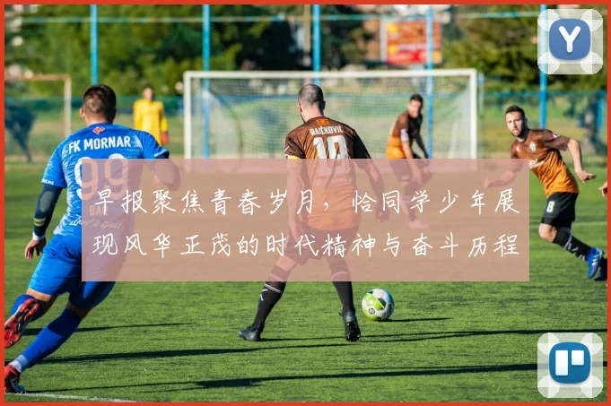 早报聚焦青春岁月，恰同学少年展现风华正茂的时代精神与奋斗历程