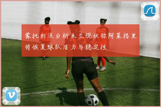 蒙托利沃分析米兰现状称阿莱格里将恢复球队活力与稳定性