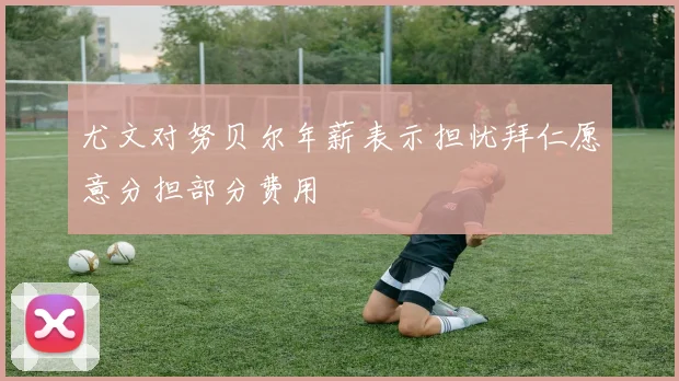 尤文对努贝尔年薪表示担忧拜仁愿意分担部分费用