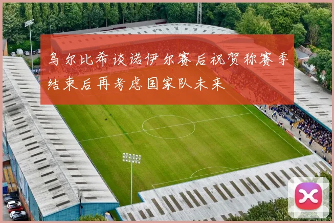 乌尔比希谈诺伊尔赛后祝贺称赛季结束后再考虑国家队未来