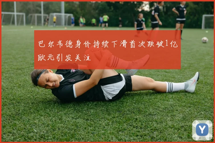 巴尔韦德身价持续下滑首次跌破1亿欧元引发关注