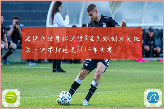 诺伊尔世界杯连续8场失球创历史纪录上次零封还是2014年决赛