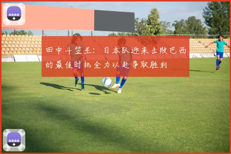 田中斗笠王：日本队迎来击败巴西的最佳时机全力以赴争取胜利