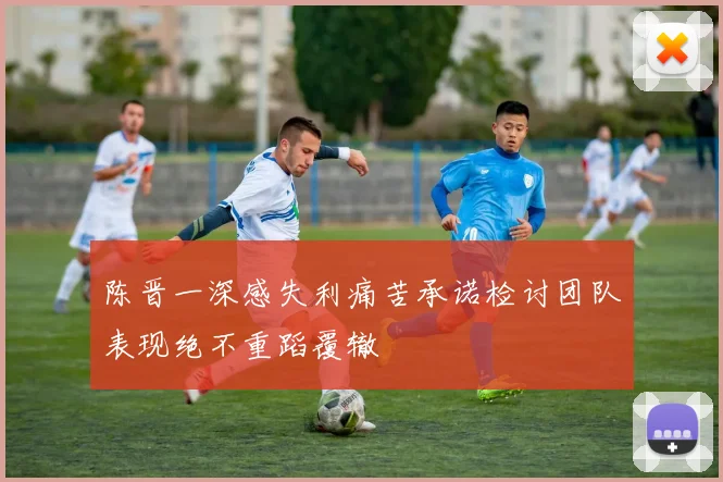 陈晋一深感失利痛苦承诺检讨团队表现绝不重蹈覆辙