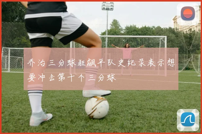乔治三分球狂飙平队史纪录表示想要冲击第十个三分球