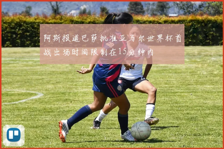 阿斯报道巴萨批准亚马尔世界杯首战出场时间限制在15分钟内